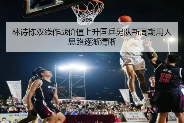 林诗栋双线作战价值上升国乒男队新周期用人思路逐渐清晰